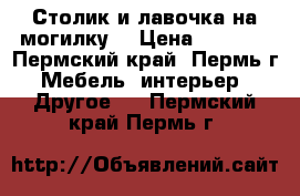 Столик и лавочка на могилку. › Цена ­ 1 000 - Пермский край, Пермь г. Мебель, интерьер » Другое   . Пермский край,Пермь г.